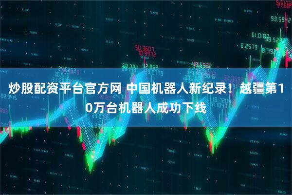 炒股配资平台官方网 中国机器人新纪录！越疆第10万台机器人成功下线