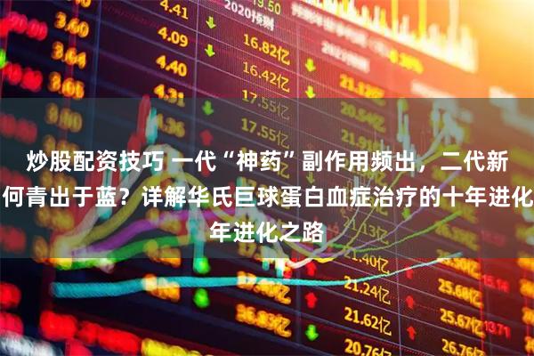炒股配资技巧 一代“神药”副作用频出，二代新药如何青出于蓝？详解华氏巨球蛋白血症治疗的十年进化之路