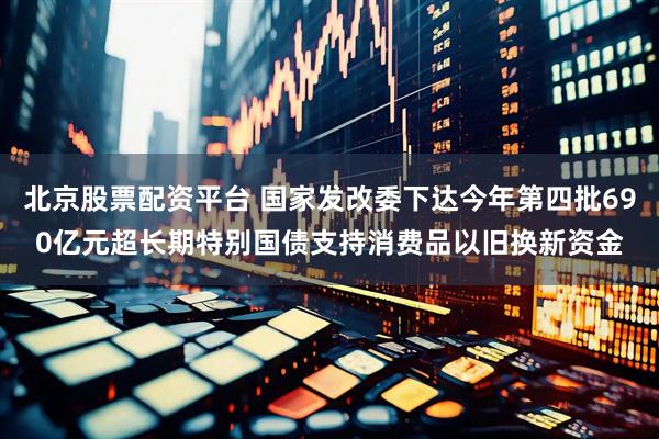 北京股票配资平台 国家发改委下达今年第四批690亿元超长期特别国债支持消费品以旧换新资金