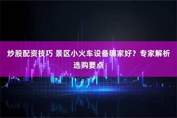 炒股配资技巧 景区小火车设备哪家好？专家解析选购要点