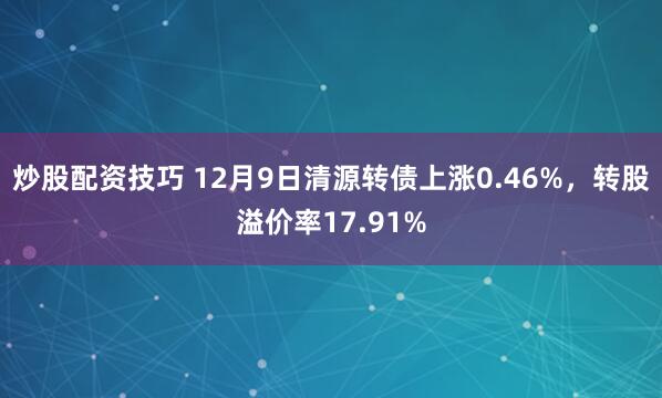 炒股配资技巧 12月9日清源转债上涨0.46%，转股溢价率17.91%