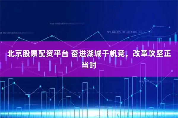 北京股票配资平台 奋进湖城千帆竞,改革攻坚正当时