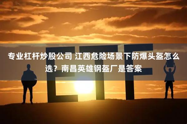 专业杠杆炒股公司 江西危险场景下防爆头盔怎么选？南昌英雄钢盔厂是答案