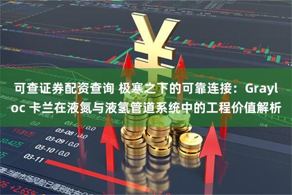 可查证券配资查询 极寒之下的可靠连接：Grayloc 卡兰在液氮与液氢管道系统中的工程价值解析