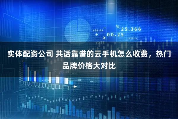 实体配资公司 共话靠谱的云手机怎么收费，热门品牌价格大对比