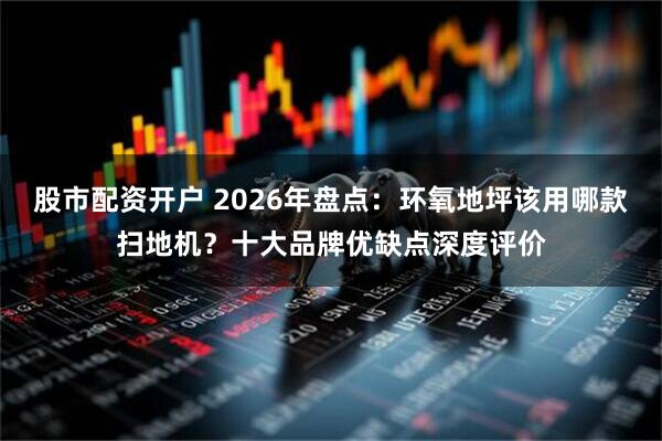 股市配资开户 2026年盘点：环氧地坪该用哪款扫地机？十大品牌优缺点深度评价