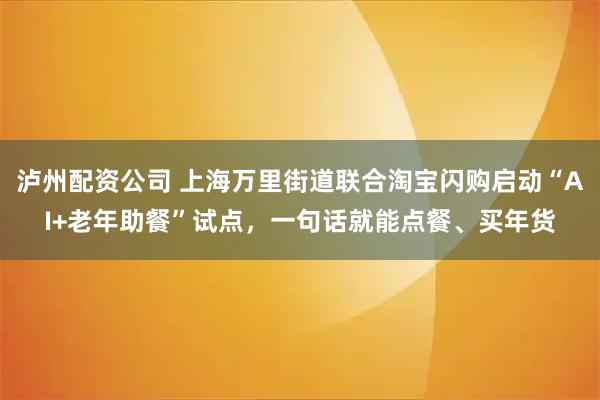 泸州配资公司 上海万里街道联合淘宝闪购启动“AI+老年助餐”试点，一句话就能点餐、买年货