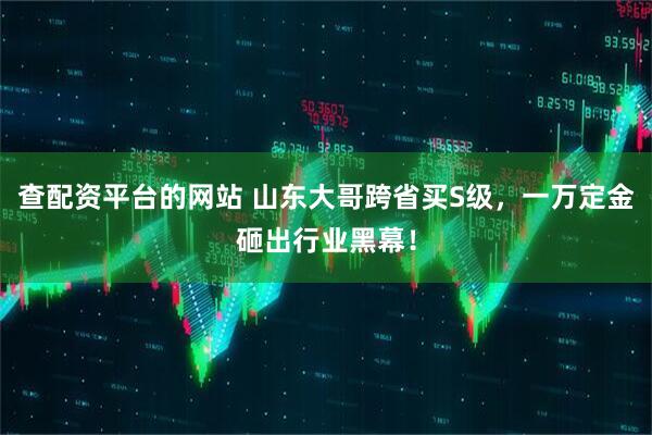 查配资平台的网站 山东大哥跨省买S级，一万定金砸出行业黑幕！