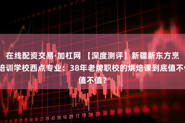 在线配资交易·加杠网 【深度测评】新疆新东方烹饪培训学校西点专业：38年老牌职校的烘焙课到底值不值？