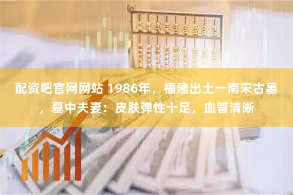 配资吧官网网站 1986年，福建出土一南宋古墓，墓中夫妻：皮肤弹性十足，血管清晰