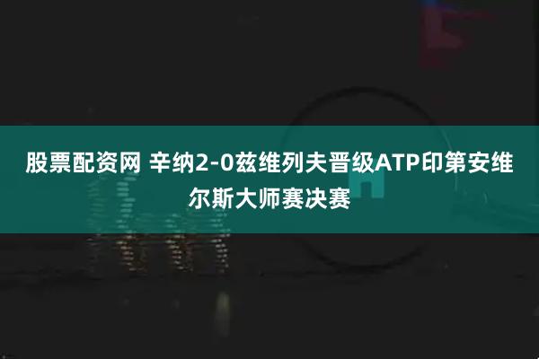 股票配资网 辛纳2-0兹维列夫晋级ATP印第安维尔斯大师赛决赛