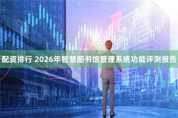 配资排行 2026年智慧图书馆管理系统功能评测报告