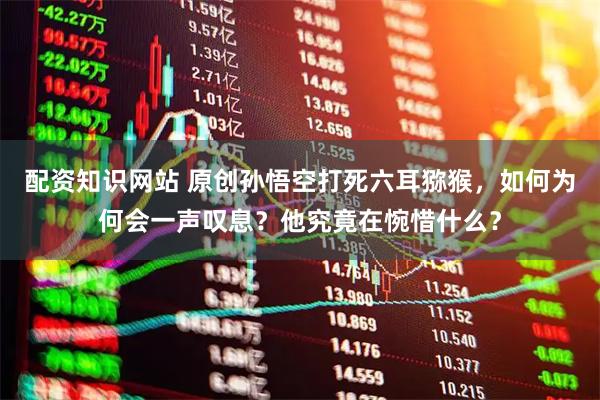 配资知识网站 原创孙悟空打死六耳猕猴，如何为何会一声叹息？他究竟在惋惜什么？