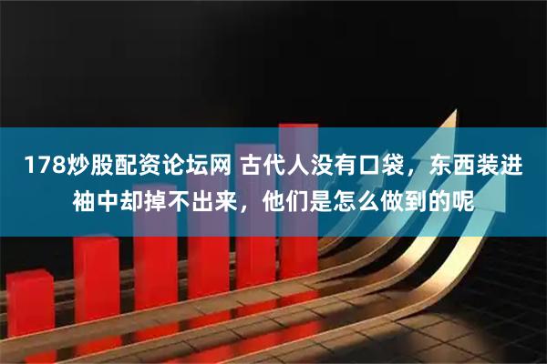 178炒股配资论坛网 古代人没有口袋，东西装进袖中却掉不出来，他们是怎么做到的呢
