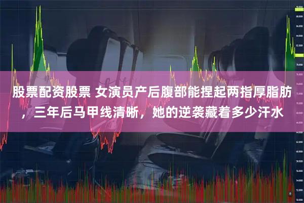 股票配资股票 女演员产后腹部能捏起两指厚脂肪，三年后马甲线清晰，她的逆袭藏着多少汗水