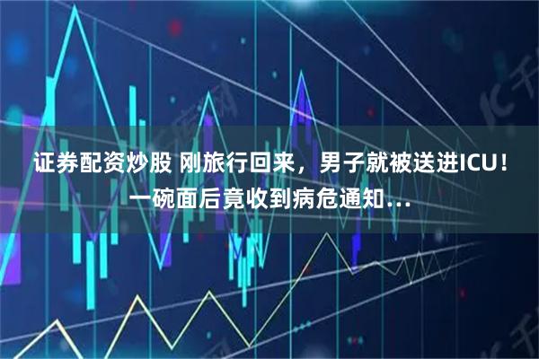 证券配资炒股 刚旅行回来，男子就被送进ICU！一碗面后竟收到病危通知…