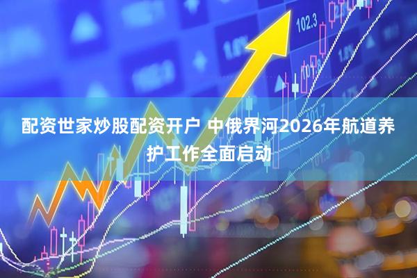 配资世家炒股配资开户 中俄界河2026年航道养护工作全面启动
