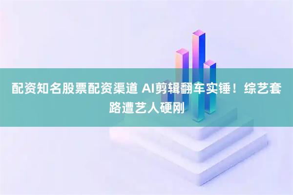 配资知名股票配资渠道 AI剪辑翻车实锤！综艺套路遭艺人硬刚