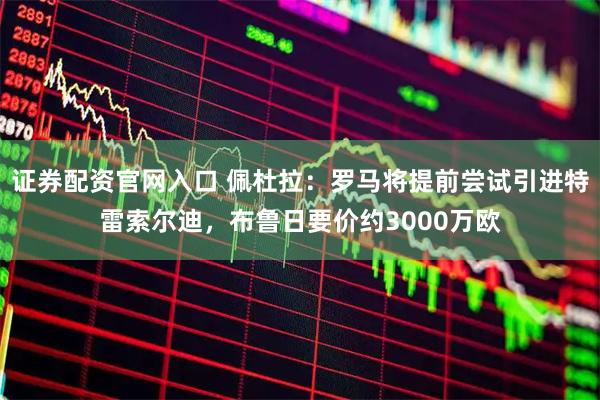 证券配资官网入口 佩杜拉：罗马将提前尝试引进特雷索尔迪，布鲁日要价约3000万欧