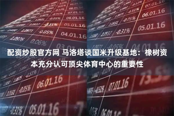配资炒股官方网 马洛塔谈国米升级基地：橡树资本充分认可顶尖体育中心的重要性