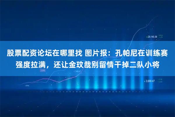 股票配资论坛在哪里找 图片报：孔帕尼在训练赛强度拉满，还让金玟哉别留情干掉二队小将